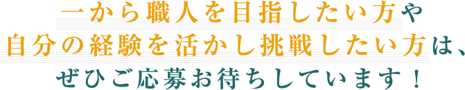 一から職人を目指したい方や自分の経験を活かし挑戦したい方は、ぜひご応募お待ちしています！